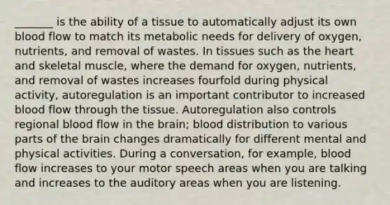 _______ is the ability of a tissue to automatically adjust its own blood flow to match its metabolic needs for delivery of oxygen, nutrients, and removal of wastes. In tissues such as the heart and skeletal muscle, where the demand for oxygen, nutrients, and removal of wastes increases fourfold during physical activity, autoregulation is an important contributor to increased blood flow through the tissue. Autoregulation also controls regional blood flow in the brain; blood distribution to various parts of the brain changes dramatically for different mental and physical activities. During a conversation, for example, blood flow increases to your motor speech areas when you are talking and increases to the auditory areas when you are listening.