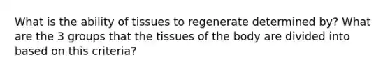 What is the ability of tissues to regenerate determined by? What are the 3 groups that the tissues of the body are divided into based on this criteria?