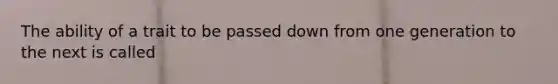 The ability of a trait to be passed down from one generation to the next is called