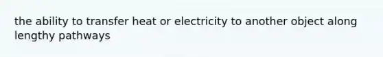 the ability to transfer heat or electricity to another object along lengthy pathways