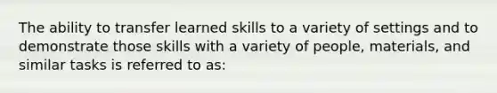 The ability to transfer learned skills to a variety of settings and to demonstrate those skills with a variety of people, materials, and similar tasks is referred to as: