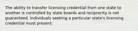 The ability to transfer licensing credential from one state to another is controlled by state boards and reciprocity is not guaranteed. Individuals seeking a particular state's licensing credential must present: