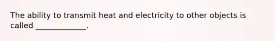 The ability to transmit heat and electricity to other objects is called _____________.