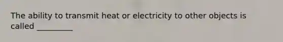 The ability to transmit heat or electricity to other objects is called _________