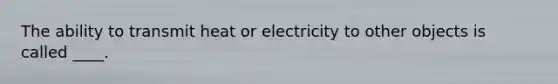 The ability to transmit heat or electricity to other objects is called ____.