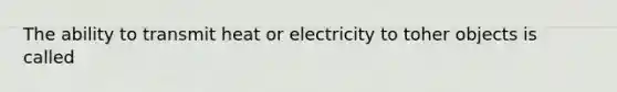 The ability to transmit heat or electricity to toher objects is called