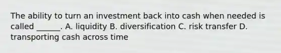 The ability to turn an investment back into cash when needed is called ______. A. liquidity B. diversification C. risk transfer D. transporting cash across time