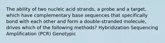 The ability of two nucleic acid strands, a probe and a target, which have complementary base sequences that specifically bond with each other and form a double-stranded molecule, drives which of the following methods? Hybridization Sequencing Amplification (PCR) Genotypic