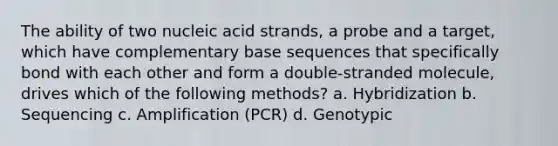 The ability of two nucleic acid strands, a probe and a target, which have complementary base sequences that specifically bond with each other and form a double-stranded molecule, drives which of the following methods? a. Hybridization b. Sequencing c. Amplification (PCR) d. Genotypic