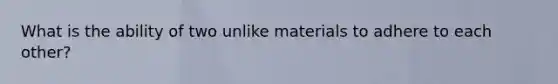 What is the ability of two unlike materials to adhere to each other?