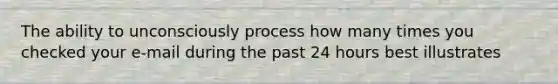 The ability to unconsciously process how many times you checked your e-mail during the past 24 hours best illustrates