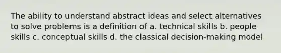 The ability to understand abstract ideas and select alternatives to solve problems is a definition of a. technical skills b. people skills c. conceptual skills d. the classical decision-making model