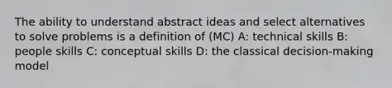 The ability to understand abstract ideas and select alternatives to solve problems is a definition of (MC) A: technical skills B: people skills C: conceptual skills D: the classical decision-making model