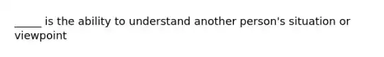 _____ is the ability to understand another person's situation or viewpoint