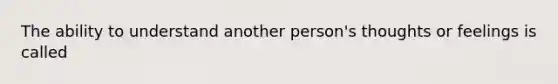 The ability to understand another person's thoughts or feelings is called