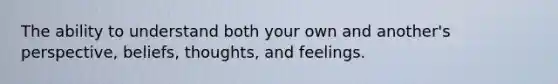 The ability to understand both your own and another's perspective, beliefs, thoughts, and feelings.