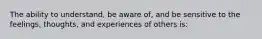 The ability to understand, be aware of, and be sensitive to the feelings, thoughts, and experiences of others is: