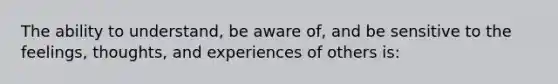 The ability to understand, be aware of, and be sensitive to the feelings, thoughts, and experiences of others is: