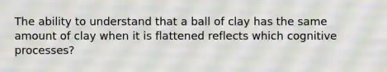 The ability to understand that a ball of clay has the same amount of clay when it is flattened reflects which cognitive processes?