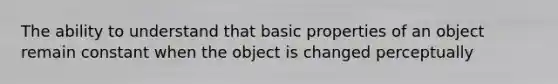 The ability to understand that basic properties of an object remain constant when the object is changed perceptually