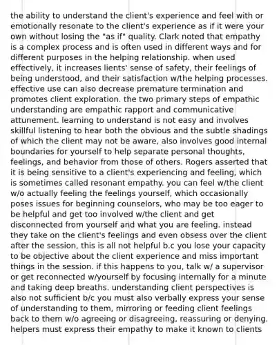 the ability to understand the client's experience and feel with or emotionally resonate to the client's experience as if it were your own without losing the "as if" quality. Clark noted that empathy is a complex process and is often used in different ways and for different purposes in the helping relationship. when used effectively, it increases lients' sense of safety, their feelings of being understood, and their satisfaction w/the helping processes. effective use can also decrease premature termination and promotes client exploration. the two primary steps of empathic understanding are empathic rapport and communicative attunement. learning to understand is not easy and involves skillful listening to hear both the obvious and the subtle shadings of which the client may not be aware, also involves good internal boundaries for yourself to help separate personal thoughts, feelings, and behavior from those of others. Rogers asserted that it is being sensitive to a client's experiencing and feeling, which is sometimes called resonant empathy. you can feel w/the client w/o actually feeling the feelings yourself, which occasionally poses issues for beginning counselors, who may be too eager to be helpful and get too involved w/the client and get disconnected from yourself and what you are feeling. instead they take on the client's feelings and even obsess over the client after the session, this is all not helpful b.c you lose your capacity to be objective about the client experience and miss important things in the session. if this happens to you, talk w/ a supervisor or get reconnected w/yourself by focusing internally for a minute and taking deep breaths. understanding client perspectives is also not sufficient b/c you must also verbally express your sense of understanding to them, mirroring or feeding client feelings back to them w/o agreeing or disagreeing, reassuring or denying. helpers must express their empathy to make it known to clients