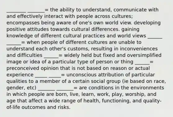 ________ _______= the ability to understand, communicate with and effectively interact with people across cultures; encompasses being aware of one's own world view. developing positive attitudes towards cultural differences. gaining knowledge of different cultural practices and world views ______ ______= when people of different cultures are unable to understand each other's customs, resulting in inconveniences and difficulties ______= widely held but fixed and oversimplified image or idea of a particular type of person or thing ______= preconceived opinion that is not based on reason or actual experience _____ _____= unconscious attribution of particular qualities to a member of a certain social group (ie based on race, gender, etc) _______ _______= are conditions in the environments in which people are born, live, learn, work, play, worship, and age that affect a wide range of health, functioning, and quality-of-life outcomes and risks.