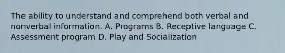 The ability to understand and comprehend both verbal and nonverbal information. A. Programs B. Receptive language C. Assessment program D. Play and Socialization