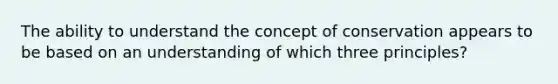 The ability to understand the concept of conservation appears to be based on an understanding of which three principles?