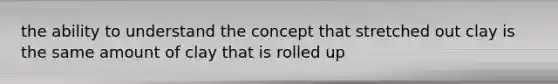 the ability to understand the concept that stretched out clay is the same amount of clay that is rolled up