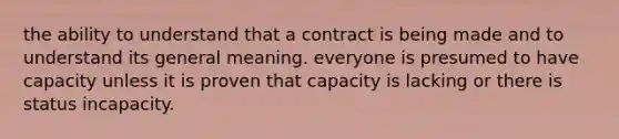 the ability to understand that a contract is being made and to understand its general meaning. everyone is presumed to have capacity unless it is proven that capacity is lacking or there is status incapacity.