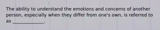 The ability to understand the emotions and concerns of another person, especially when they differ from one's own, is referred to as ______________.