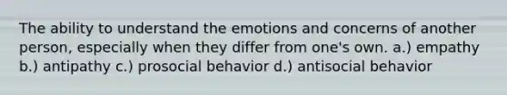 The ability to understand the emotions and concerns of another person, especially when they differ from one's own. a.) empathy b.) antipathy c.) prosocial behavior d.) antisocial behavior