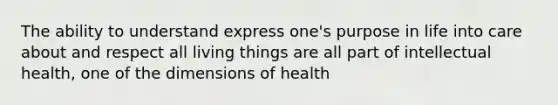 The ability to understand express one's purpose in life into care about and respect all living things are all part of intellectual health, one of the dimensions of health