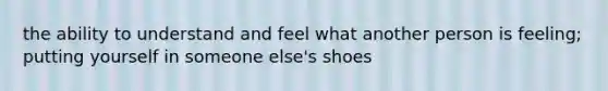 the ability to understand and feel what another person is feeling; putting yourself in someone else's shoes