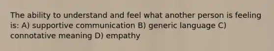 The ability to understand and feel what another person is feeling is: A) supportive communication B) generic language C) connotative meaning D) empathy