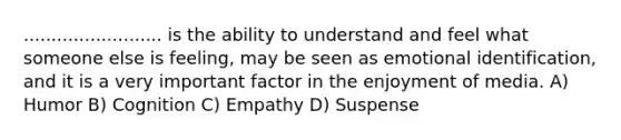 ......................... is the ability to understand and feel what someone else is feeling, may be seen as emotional identification, and it is a very important factor in the enjoyment of media. A) Humor B) Cognition C) Empathy D) Suspense