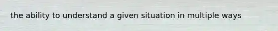 the ability to understand a given situation in multiple ways
