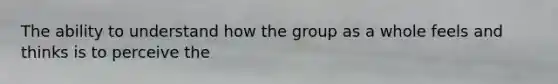 The ability to understand how the group as a whole feels and thinks is to perceive the