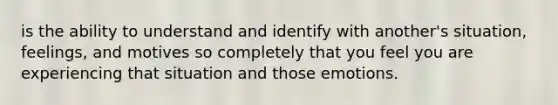 is the ability to understand and identify with another's situation, feelings, and motives so completely that you feel you are experiencing that situation and those emotions.