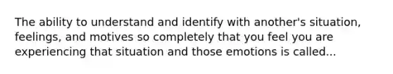 The ability to understand and identify with another's situation, feelings, and motives so completely that you feel you are experiencing that situation and those emotions is called...