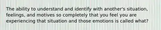 The ability to understand and identify with another's situation, feelings, and motives so completely that you feel you are experiencing that situation and those emotions is called what?