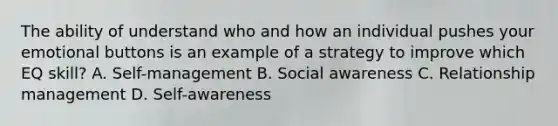 The ability of understand who and how an individual pushes your emotional buttons is an example of a strategy to improve which EQ skill? A. Self-management B. Social awareness C. Relationship management D. Self-awareness