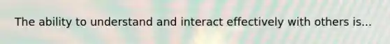 The ability to understand and interact effectively with others is...