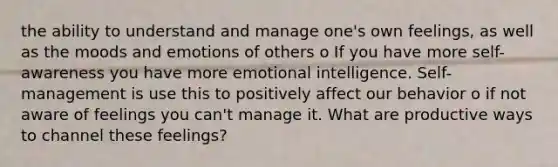 the ability to understand and manage one's own feelings, as well as the moods and emotions of others o If you have more self-awareness you have more emotional intelligence. Self-management is use this to positively affect our behavior o if not aware of feelings you can't manage it. What are productive ways to channel these feelings?