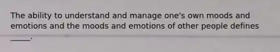 The ability to understand and manage one's own moods and emotions and the moods and emotions of other people defines _____.