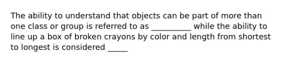 The ability to understand that objects can be part of more than one class or group is referred to as __________ while the ability to line up a box of broken crayons by color and length from shortest to longest is considered _____