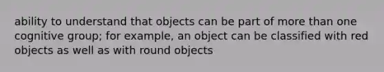 ability to understand that objects can be part of <a href='https://www.questionai.com/knowledge/keWHlEPx42-more-than' class='anchor-knowledge'>more than</a> one cognitive group; for example, an object can be classified with red objects as well as with round objects