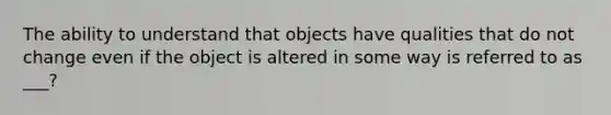 The ability to understand that objects have qualities that do not change even if the object is altered in some way is referred to as ___?