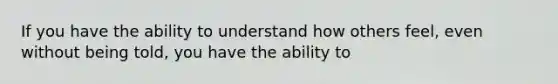 If you have the ability to understand how others feel, even without being told, you have the ability to