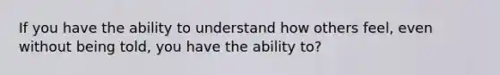 If you have the ability to understand how others feel, even without being told, you have the ability to?